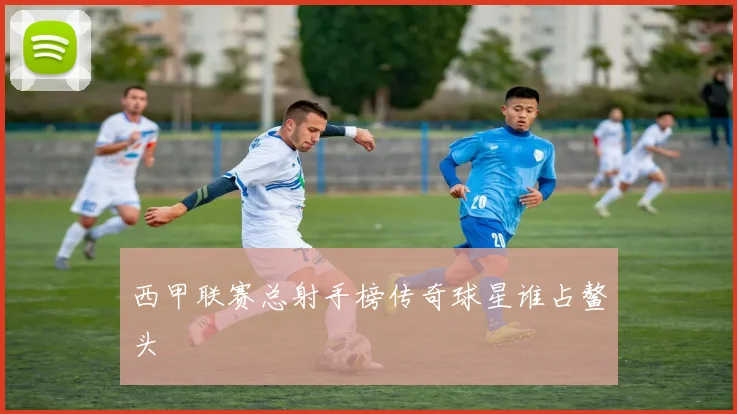 西甲联赛总射手榜传奇球星谁占鳌头
