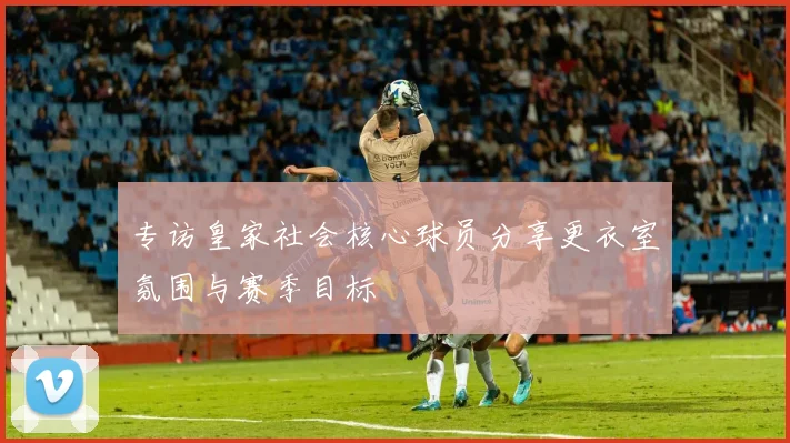 专访皇家社会核心球员分享更衣室氛围与赛季目标