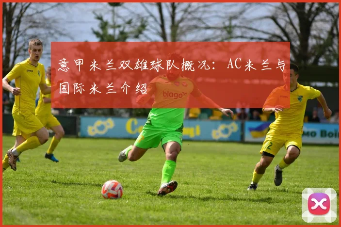 意甲米兰双雄球队概况：AC米兰与国际米兰介绍