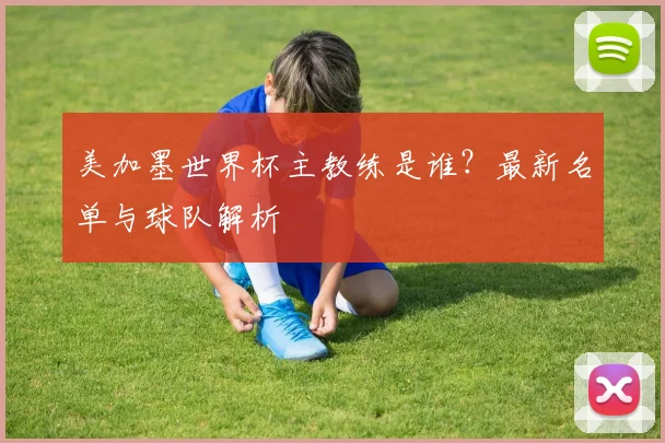 美加墨世界杯主教练是谁？最新名单与球队解析
