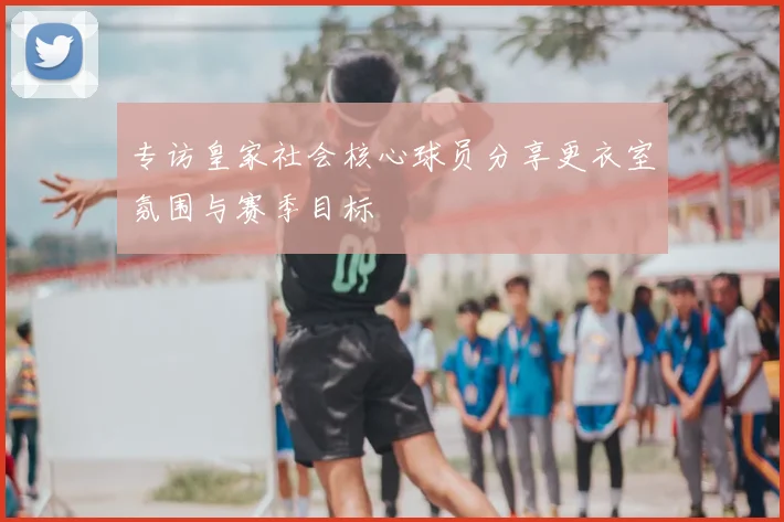 专访皇家社会核心球员分享更衣室氛围与赛季目标