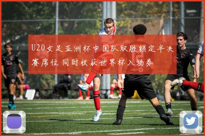 U20女足亚洲杯中国队取胜锁定半决赛席位 同时收获世界杯入场券